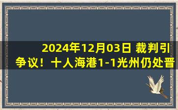 2024年12月03日 裁判引争议！十人海港1-1光州仍处晋级区 奥斯卡点射魏震染红